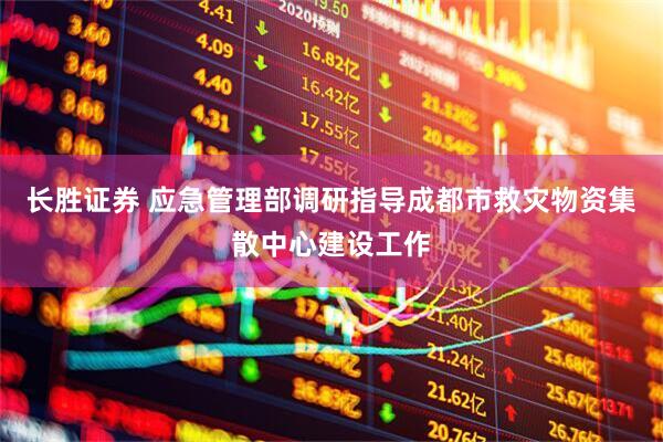 长胜证券 应急管理部调研指导成都市救灾物资集散中心建设工作