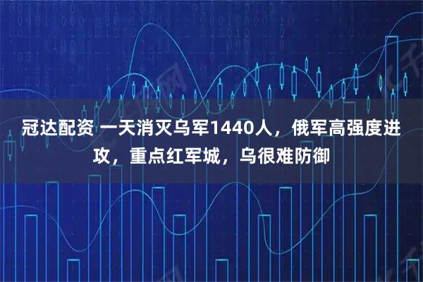 冠达配资 一天消灭乌军1440人,俄军高强度进攻,重点红军城,乌很难防御