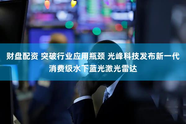 财盘配资 突破行业应用瓶颈 光峰科技发布新一代消费级水下蓝光激光雷达