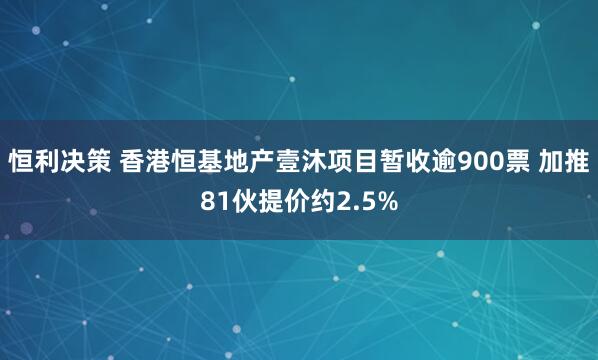 恒利决策 香港恒基地产壹沐项目暂收逾900票 加推81伙提价约2.5%