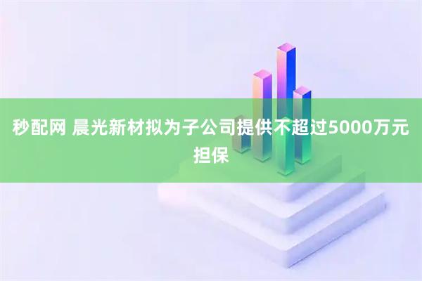 秒配网 晨光新材拟为子公司提供不超过5000万元担保