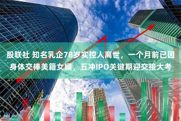股联社 知名乳企78岁实控人离世，一个月前已因身体交棒美籍女婿，五冲IPO关键期迎交接大考