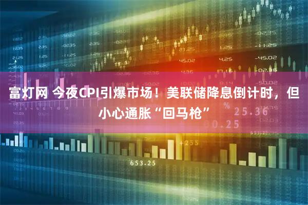 富灯网 今夜CPI引爆市场！美联储降息倒计时，但小心通胀“回马枪”