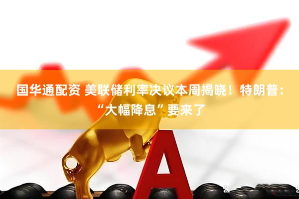 国华通配资 美联储利率决议本周揭晓！特朗普：“大幅降息”要来了