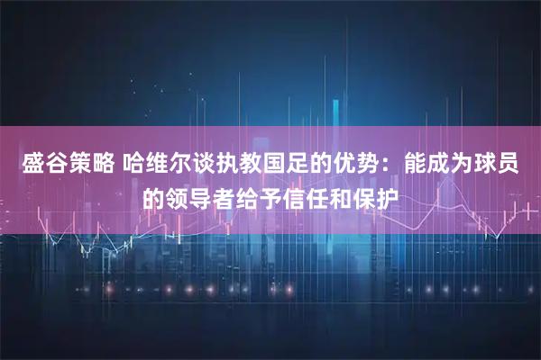 盛谷策略 哈维尔谈执教国足的优势：能成为球员的领导者给予信任和保护
