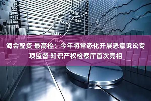 海会配资 最高检：今年将常态化开展恶意诉讼专项监督 知识产权检察厅首次亮相