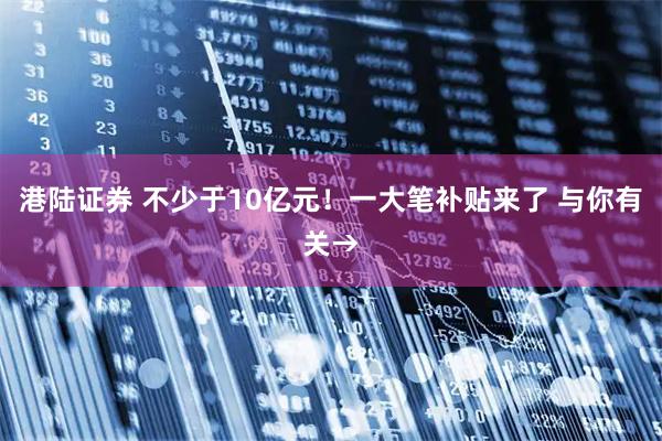 港陆证券 不少于10亿元！一大笔补贴来了 与你有关→