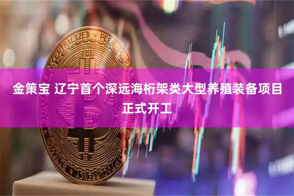 金策宝 辽宁首个深远海桁架类大型养殖装备项目正式开工