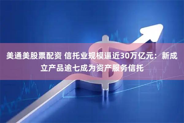 美通美股票配资 信托业规模逼近30万亿元：新成立产品逾七成为资产服务信托