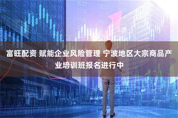 富旺配资 赋能企业风险管理 宁波地区大宗商品产业培训班报名进行中