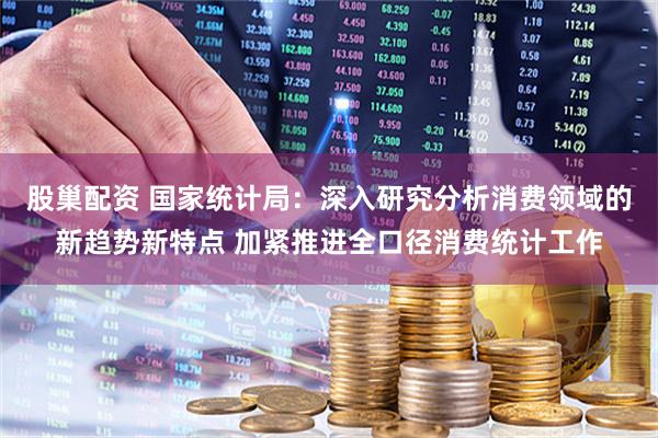 股巢配资 国家统计局：深入研究分析消费领域的新趋势新特点 加紧推进全口径消费统计工作