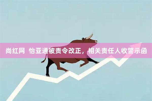 尚红网  怡亚通被责令改正，相关责任人收警示函