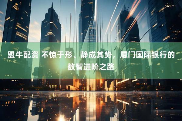 盟牛配资 不惊于形、静成其势，厦门国际银行的数智进阶之路