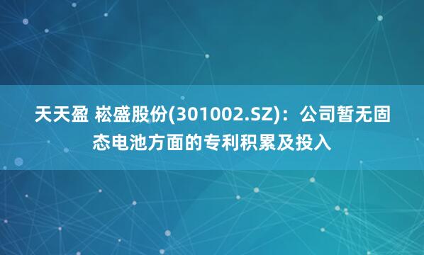 天天盈 崧盛股份(301002.SZ)：公司暂无固态电池方面的专利积累及投入