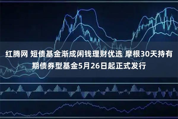 红腾网 短债基金渐成闲钱理财优选 摩根30天持有期债券型基金5月26日起正式发行