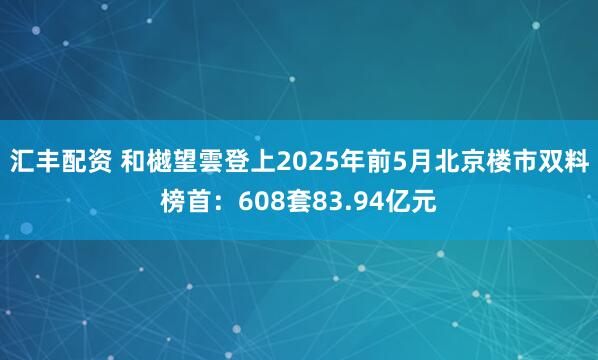 汇丰配资 和樾望雲登上2025年前5月北京楼市双料榜首：608套83.94亿元