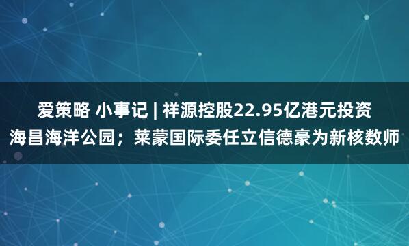 爱策略 小事记 | 祥源控股22.95亿港元投资海昌海洋公园；莱蒙国际委任立信德豪为新核数师