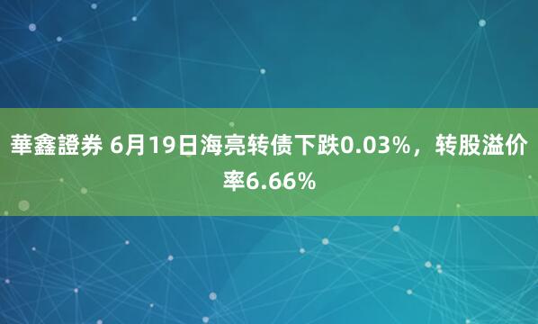 華鑫證券 6月19日海亮转债下跌0.03%，转股溢价率6.66%