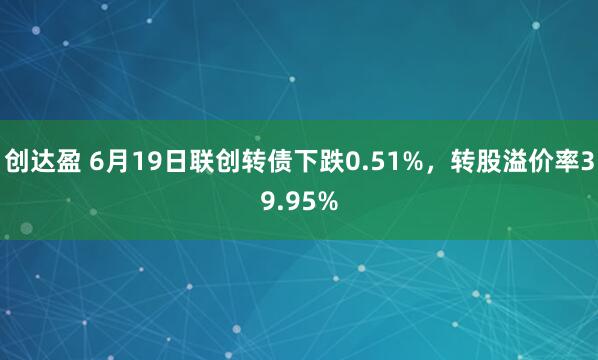 创达盈 6月19日联创转债下跌0.51%，转股溢价率39.95%