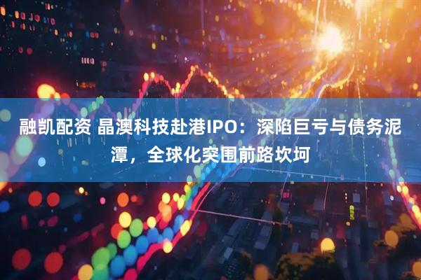 融凯配资 晶澳科技赴港IPO：深陷巨亏与债务泥潭，全球化突围前路坎坷