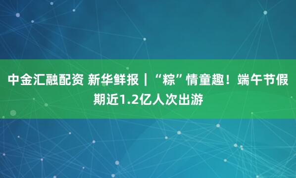 中金汇融配资 新华鲜报｜“粽”情童趣！端午节假期近1.2亿人次出游