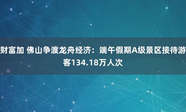 财富加 佛山争渡龙舟经济：端午假期A级景区接待游客134.18万人次