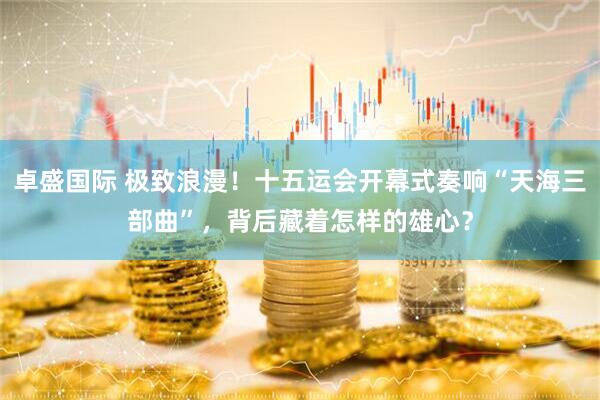 卓盛国际 极致浪漫！十五运会开幕式奏响“天海三部曲”，背后藏着怎样的雄心？
