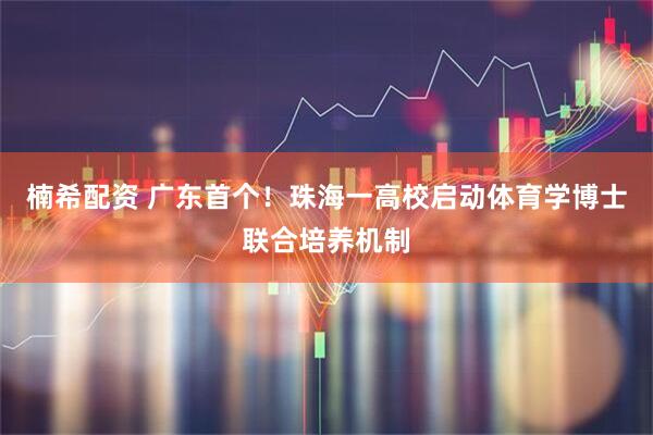 楠希配资 广东首个！珠海一高校启动体育学博士联合培养机制