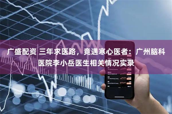 广盛配资 三年求医路，竟遇寒心医者：广州脑科医院李小岳医生相关情况实录