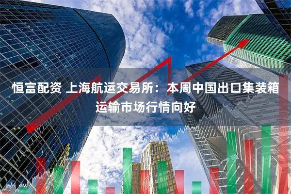 恒富配资 上海航运交易所：本周中国出口集装箱运输市场行情向好