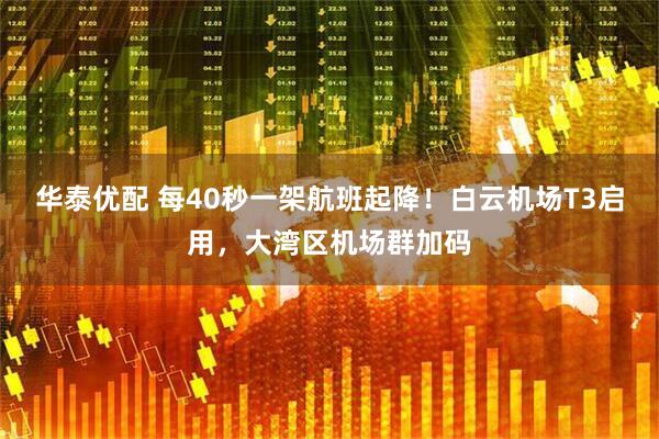 华泰优配 每40秒一架航班起降！白云机场T3启用，大湾区机场群加码