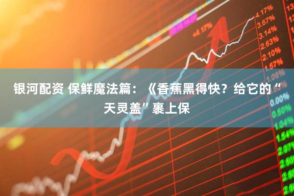 银河配资 保鲜魔法篇：《香蕉黑得快？给它的“天灵盖”裹上保