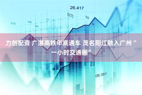 力创配资 广湛高铁年底通车 茂名阳江融入广州“一小时交通圈”
