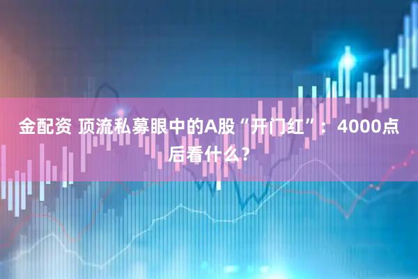 金配资 顶流私募眼中的A股“开门红”：4000点后看什么？