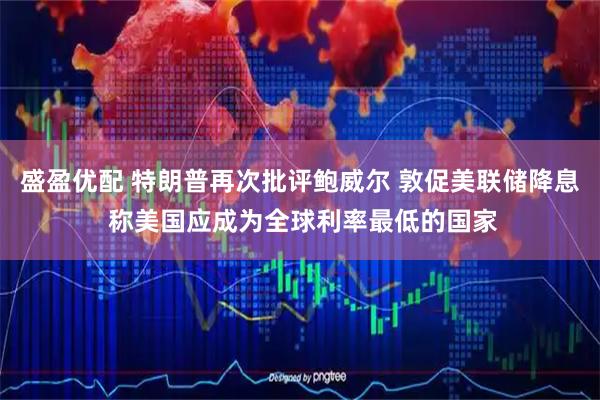 盛盈优配 特朗普再次批评鲍威尔 敦促美联储降息 称美国应成为全球利率最低的国家