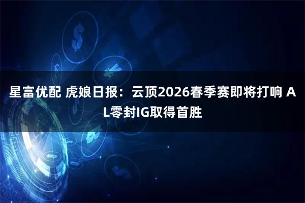 星富优配 虎娘日报：云顶2026春季赛即将打响 AL零封IG取得首胜