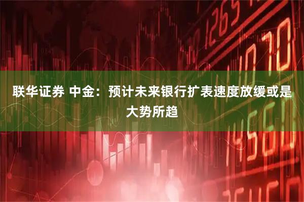 联华证券 中金：预计未来银行扩表速度放缓或是大势所趋