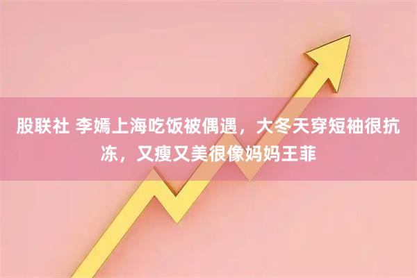 股联社 李嫣上海吃饭被偶遇，大冬天穿短袖很抗冻，又瘦又美很像妈妈王菲