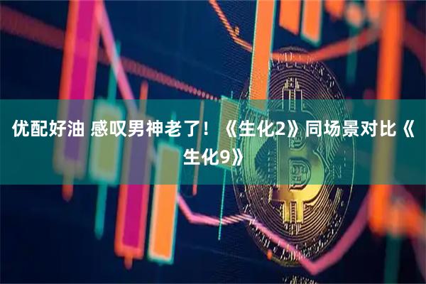 优配好油 感叹男神老了！《生化2》同场景对比《生化9》