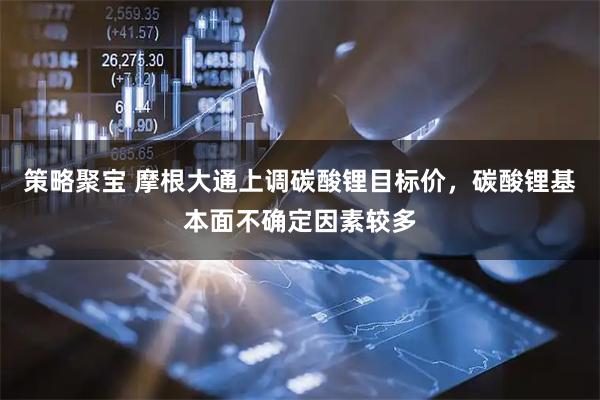 策略聚宝 摩根大通上调碳酸锂目标价，碳酸锂基本面不确定因素较多