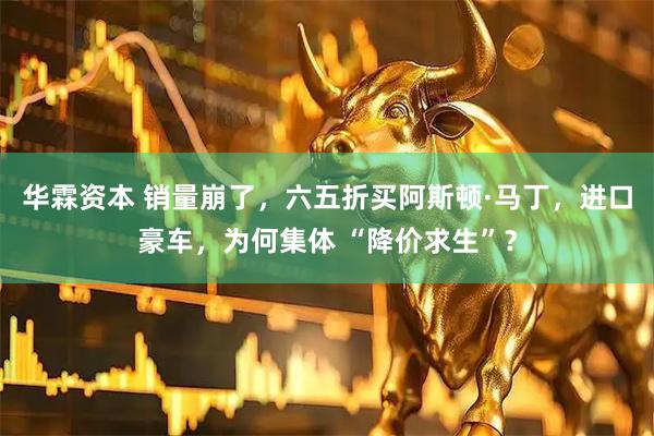 华霖资本 销量崩了，六五折买阿斯顿·马丁，进口豪车，为何集体 “降价求生”？