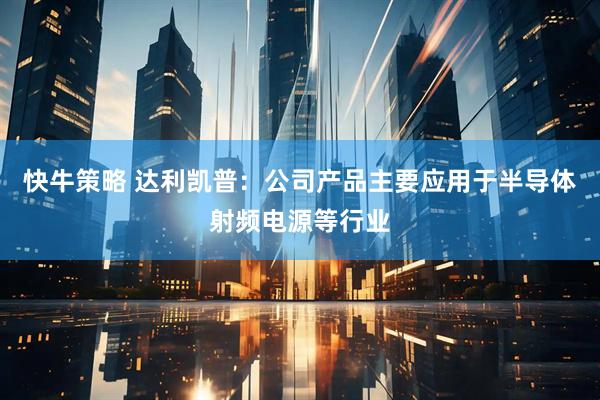 快牛策略 达利凯普：公司产品主要应用于半导体射频电源等行业