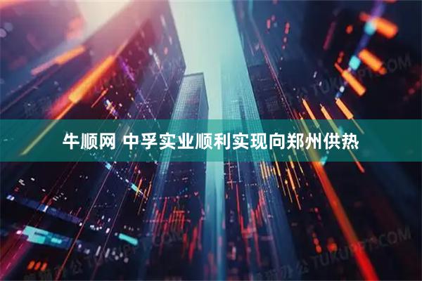 牛顺网 中孚实业顺利实现向郑州供热