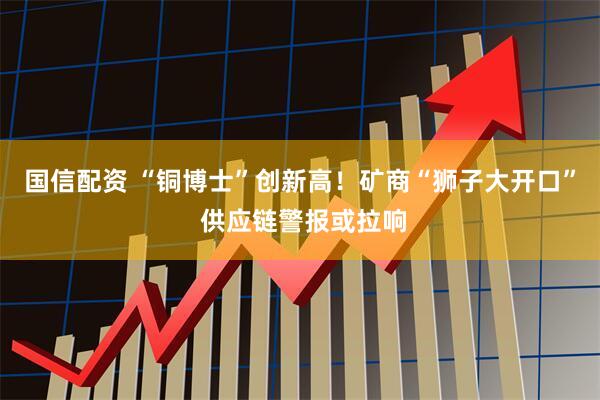 国信配资 “铜博士”创新高！矿商“狮子大开口” 供应链警报或拉响