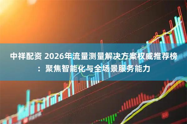 中祥配资 2026年流量测量解决方案权威推荐榜：聚焦智能化与全场景服务能力