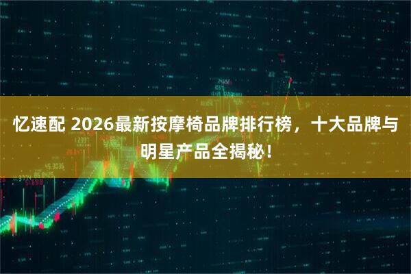 忆速配 2026最新按摩椅品牌排行榜，十大品牌与明星产品全揭秘！