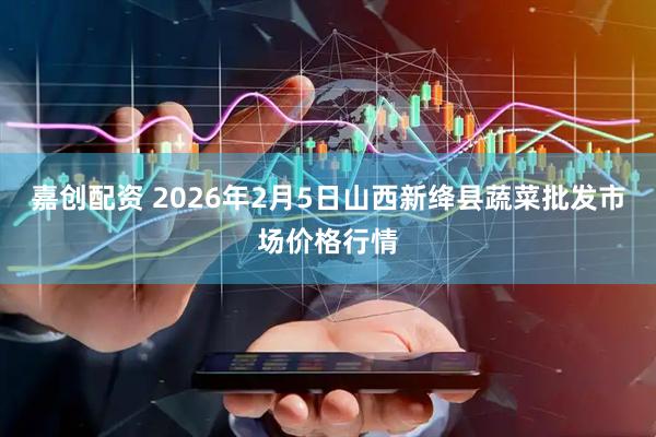 嘉创配资 2026年2月5日山西新绛县蔬菜批发市场价格行情
