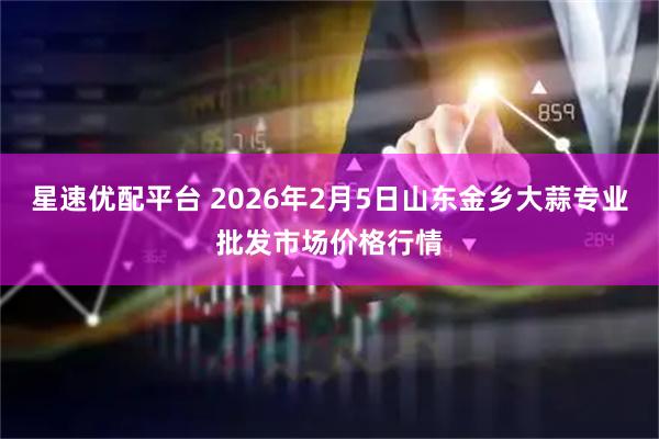 星速优配平台 2026年2月5日山东金乡大蒜专业批发市场价格行情