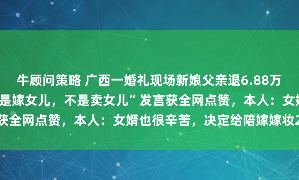 牛顾问策略 广西一婚礼现场新娘父亲退6.88万元彩礼只取200元，“我是嫁女儿，不是卖女儿”发言获全网点赞，本人：女婿也很辛苦，决定给陪嫁嫁妆2万元
