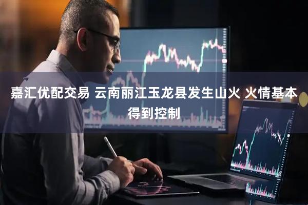 嘉汇优配交易 云南丽江玉龙县发生山火 火情基本得到控制